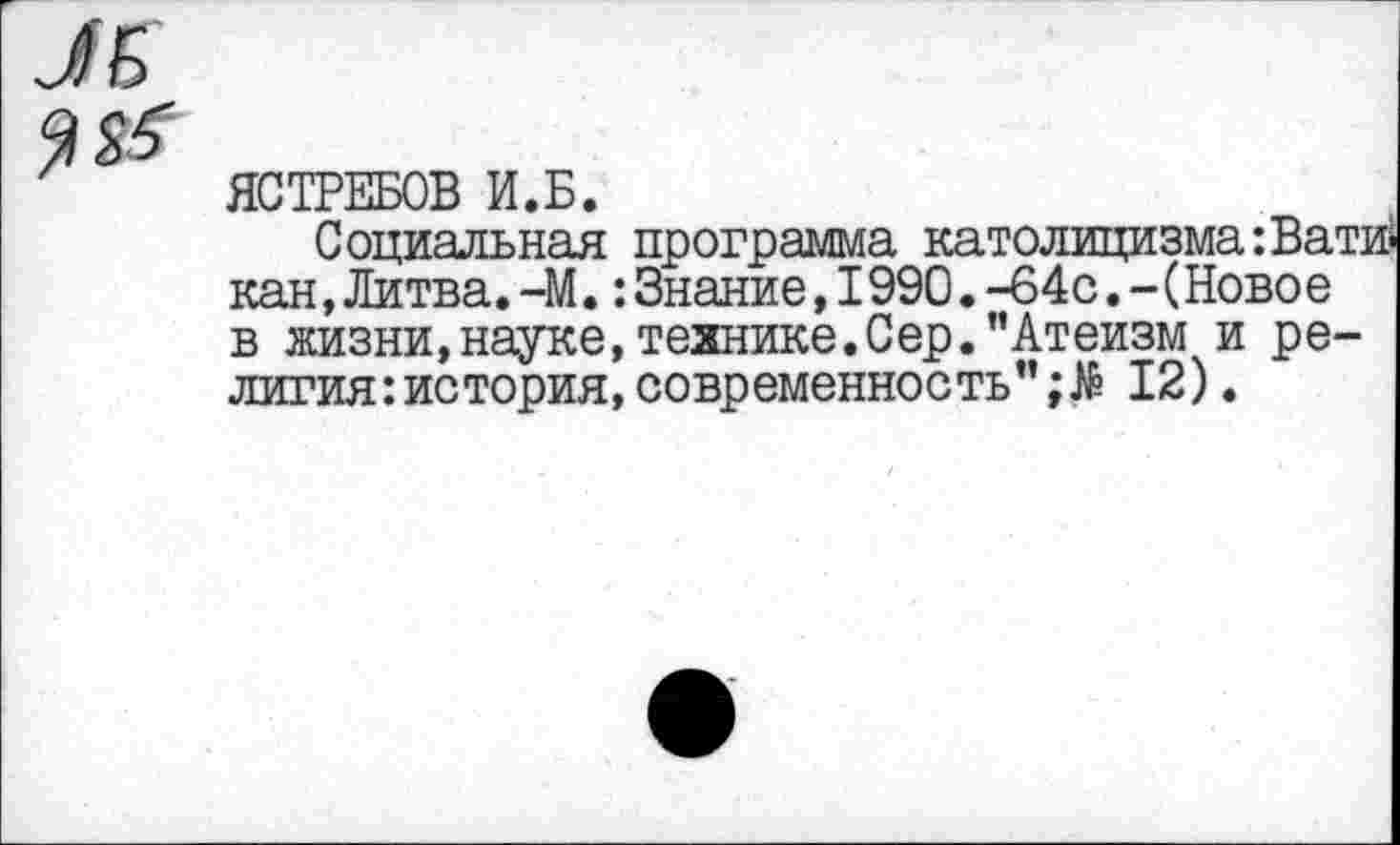 ﻿ЯСТРЕБОВ И.Б.
Социальная программа католицизма :Вати кан,Литва.-М.:Знание,1990. -64с. - (Ново е в жизни,науке, технике.Сер. "Атеизм и религия: история, современность"	12).